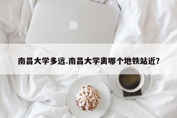 南昌大学多远.南昌大学离哪个地铁站近?