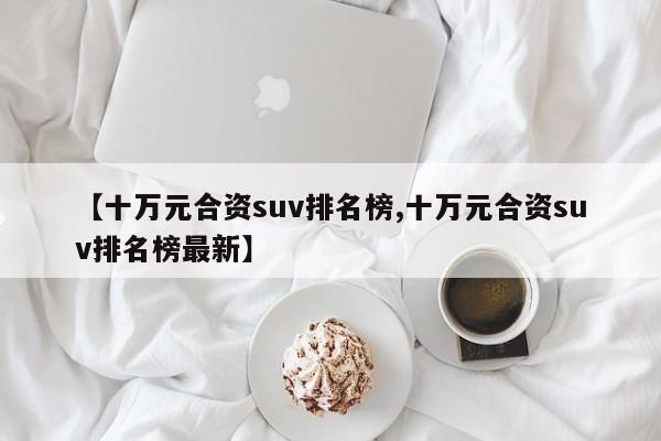 【十万元合资suv排名榜,十万元合资suv排名榜最新】