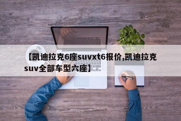 【凯迪拉克6座suvxt6报价,凯迪拉克suv全部车型六座】