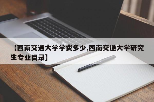 【西南交通大学学费多少,西南交通大学研究生专业目录】