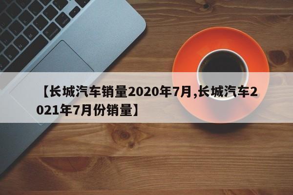 【长城汽车销量2020年7月,长城汽车2021年7月份销量】