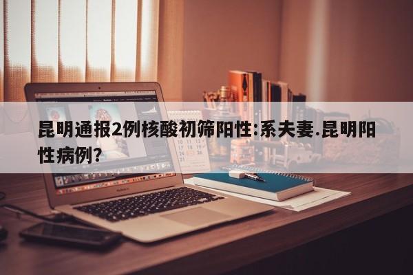 昆明通报2例核酸初筛阳性:系夫妻.昆明阳性病例?