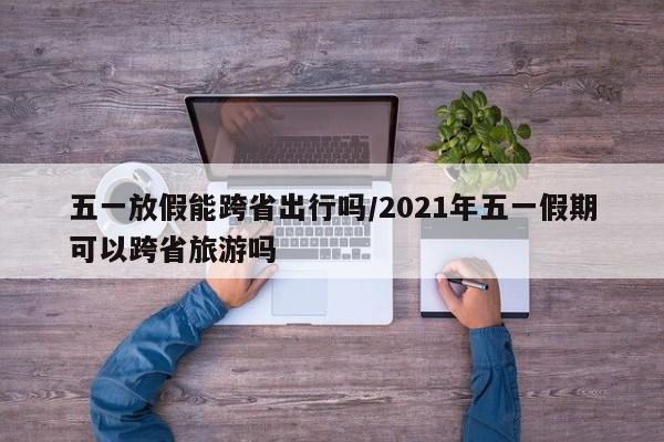 五一放假能跨省出行吗/2021年五一假期可以跨省旅游吗