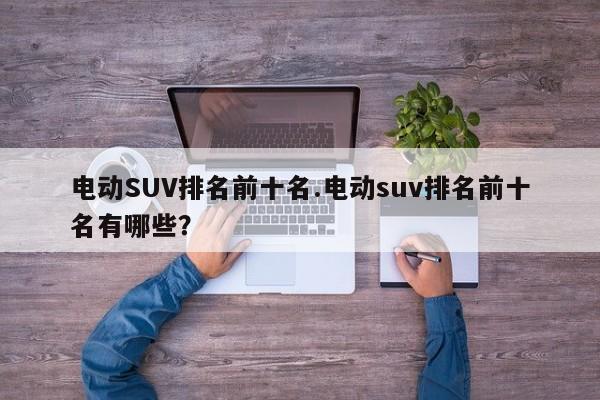 电动SUV排名前十名.电动suv排名前十名有哪些?
