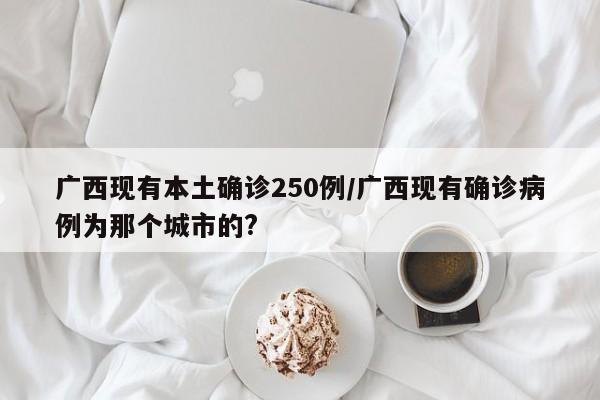 广西现有本土确诊250例/广西现有确诊病例为那个城市的?