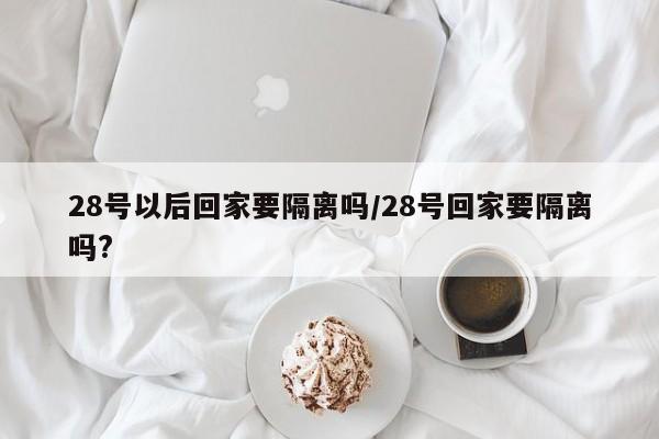 28号以后回家要隔离吗/28号回家要隔离吗?