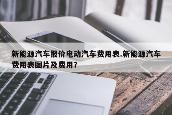 新能源汽车报价电动汽车费用表.新能源汽车费用表图片及费用?