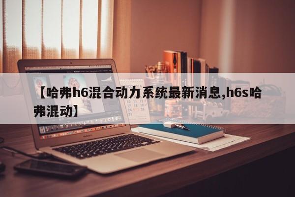 【哈弗h6混合动力系统最新消息,h6s哈弗混动】