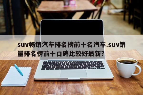 suv畅销汽车排名榜前十名汽车.suv销量排名榜前十口碑比较好最新?