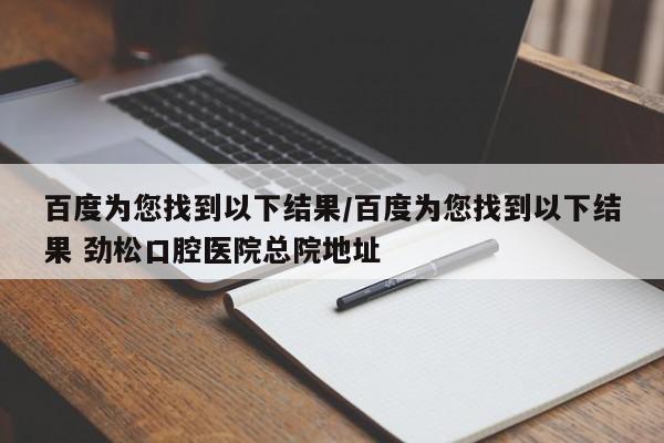 百度为您找到以下结果/百度为您找到以下结果 劲松口腔医院总院地址