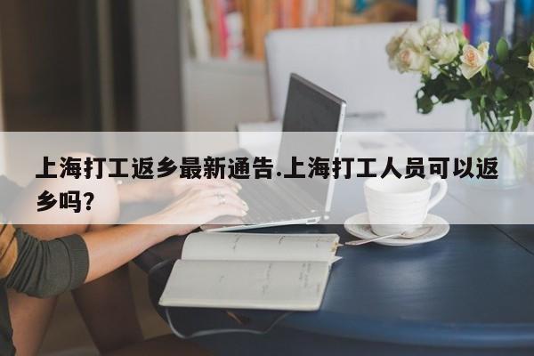 上海打工返乡最新通告.上海打工人员可以返乡吗?