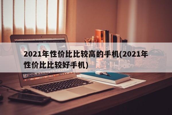 2021年性价比比较高的手机(2021年性价比比较好手机)