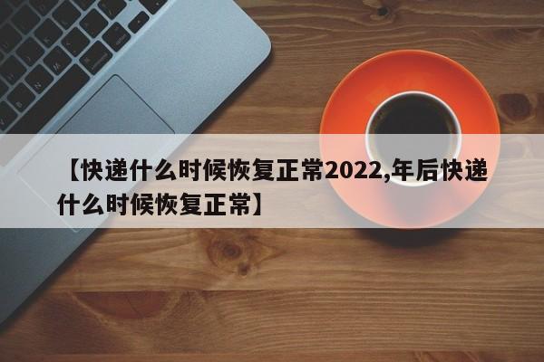 【快递什么时候恢复正常2022,年后快递什么时候恢复正常】