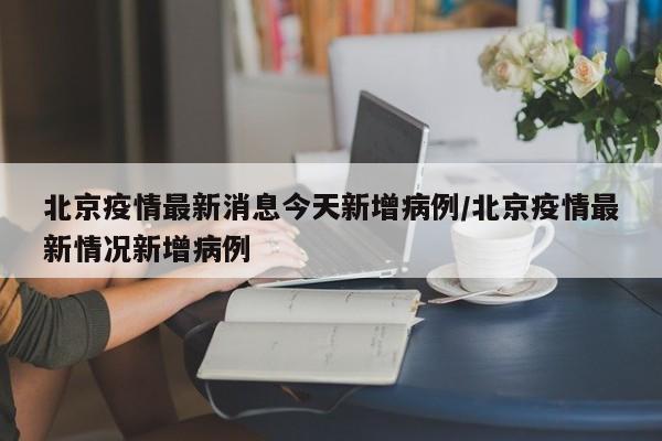 北京疫情最新消息今天新增病例/北京疫情最新情况新增病例