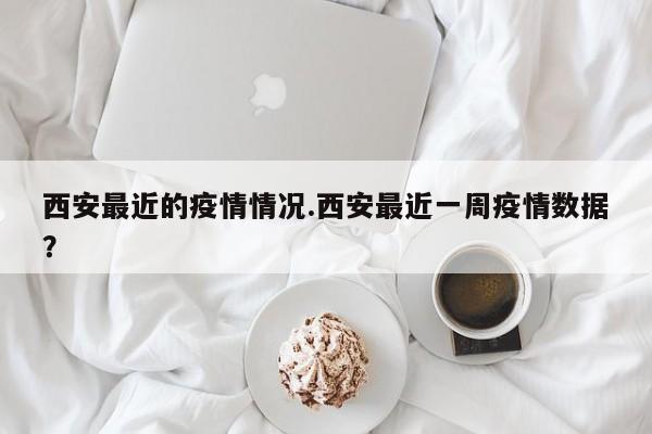 西安最近的疫情情况.西安最近一周疫情数据?