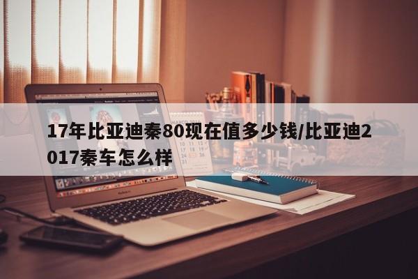 17年比亚迪秦80现在值多少钱/比亚迪2017秦车怎么样
