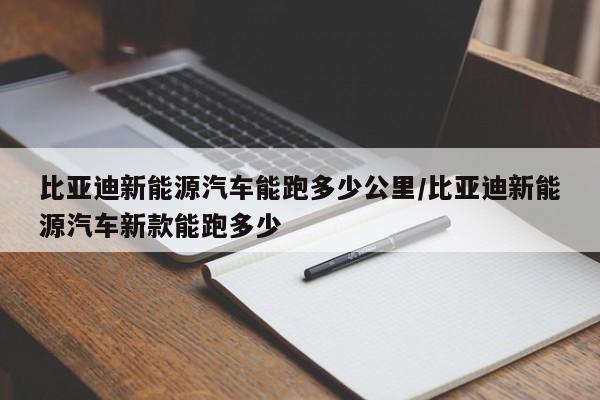 比亚迪新能源汽车能跑多少公里/比亚迪新能源汽车新款能跑多少