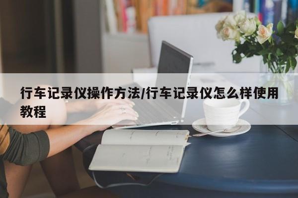 行车记录仪操作方法/行车记录仪怎么样使用教程