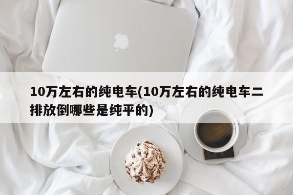 10万左右的纯电车(10万左右的纯电车二排放倒哪些是纯平的)