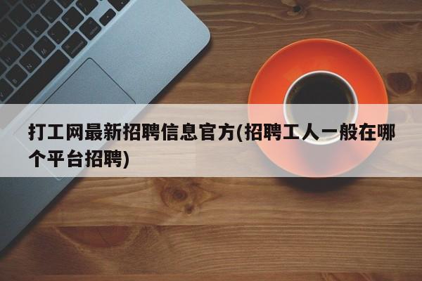 打工网最新招聘信息官方(招聘工人一般在哪个平台招聘)