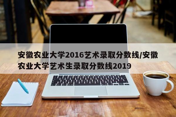 安徽农业大学2016艺术录取分数线/安徽农业大学艺术生录取分数线2019