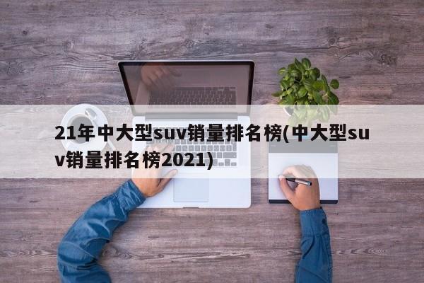 21年中大型suv销量排名榜(中大型suv销量排名榜2021)