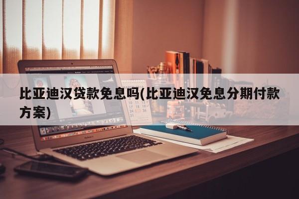 比亚迪汉贷款免息吗(比亚迪汉免息分期付款方案)